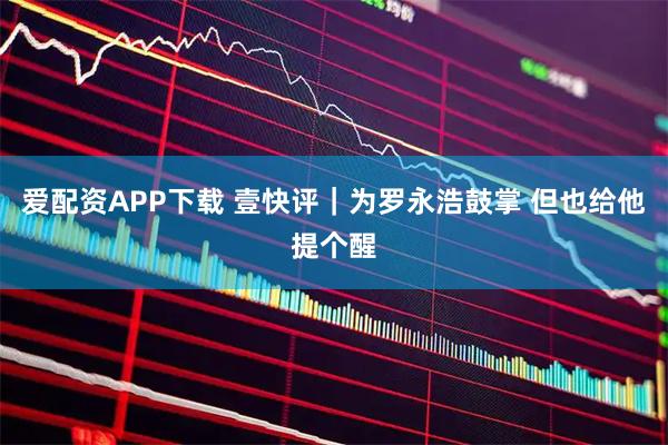 爱配资APP下载 壹快评｜为罗永浩鼓掌 但也给他提个醒