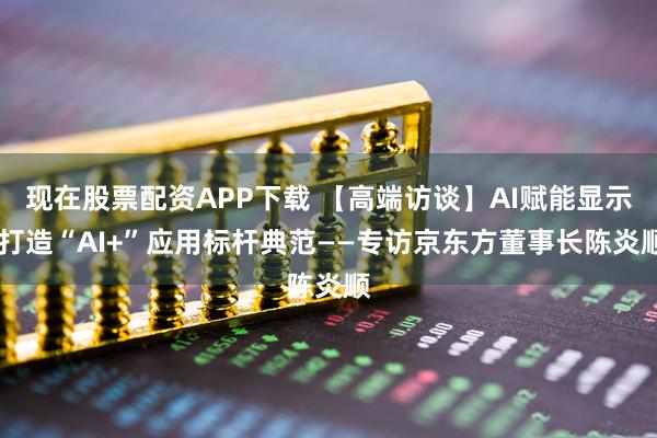 现在股票配资APP下载 【高端访谈】AI赋能显示 打造“AI+”应用标杆典范——专访京东方董事长陈炎顺
