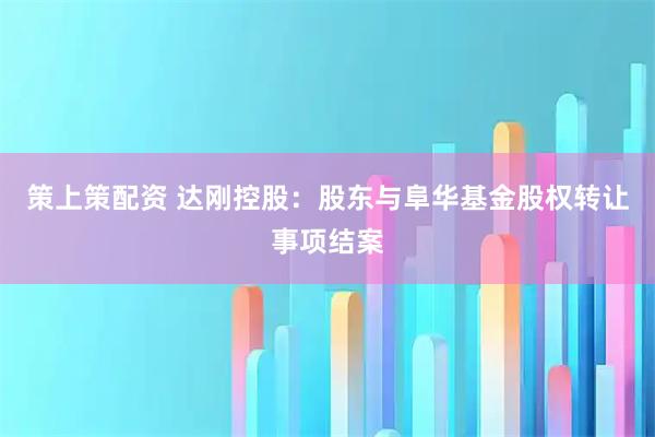 策上策配资 达刚控股：股东与阜华基金股权转让事项结案