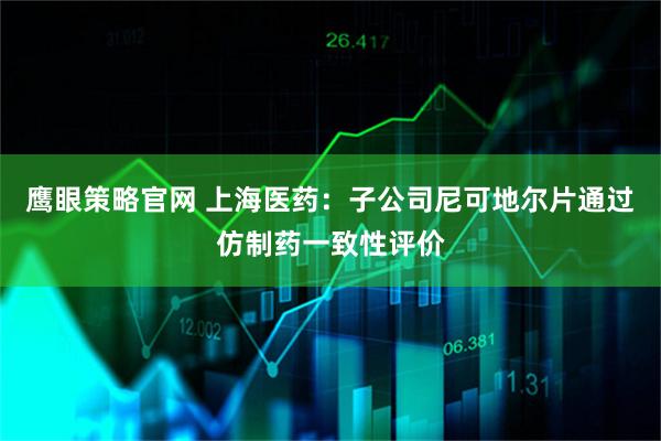 鹰眼策略官网 上海医药：子公司尼可地尔片通过仿制药一致性评价