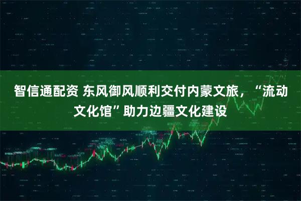 智信通配资 东风御风顺利交付内蒙文旅，“流动文化馆”助力边疆文化建设