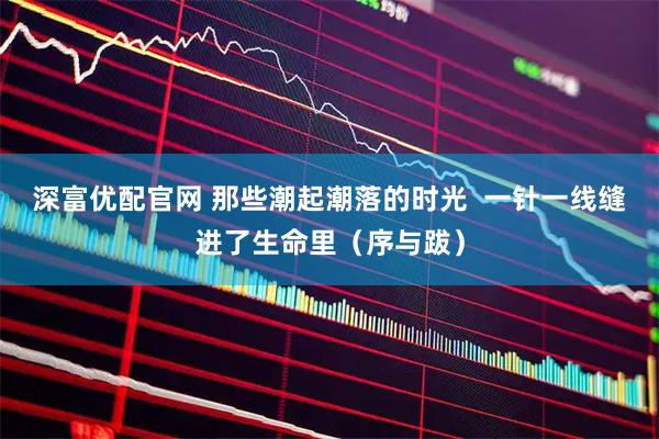 深富优配官网 那些潮起潮落的时光  一针一线缝进了生命里（序与跋）