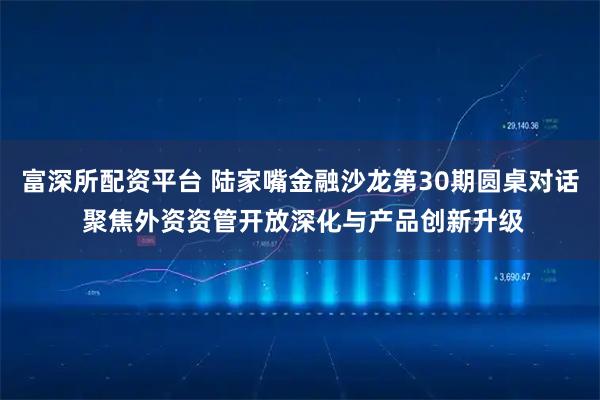 富深所配资平台 陆家嘴金融沙龙第30期圆桌对话 聚焦外资资管开放深化与产品创新升级