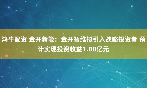 鸿牛配资 金开新能:金开智维拟引入战略投资者 预计实现投资收益1.08亿元