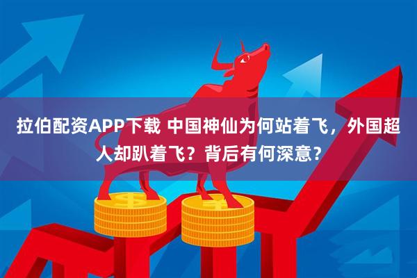 拉伯配资APP下载 中国神仙为何站着飞，外国超人却趴着飞？背后有何深意？