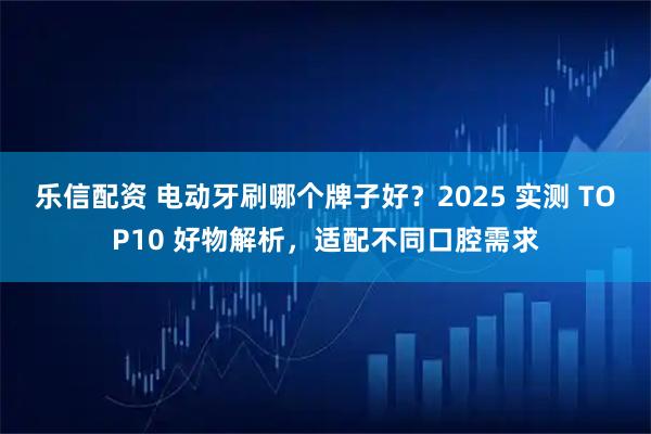 乐信配资 电动牙刷哪个牌子好？2025 实测 TOP10 好物解析，适配不同口腔需求