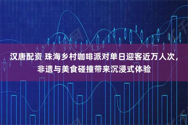汉唐配资 珠海乡村咖啡派对单日迎客近万人次,非遗与美食碰撞带来沉浸式体验