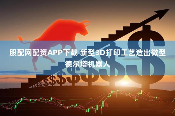 股配网配资APP下载 新型3D打印工艺造出微型德尔塔机器人