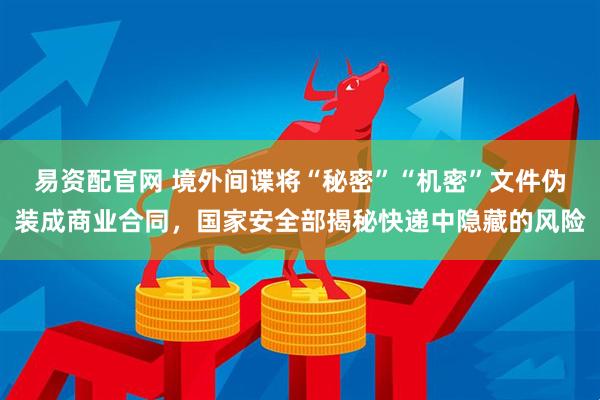 易资配官网 境外间谍将“秘密”“机密”文件伪装成商业合同,国家安全部揭秘快递中隐藏的风险