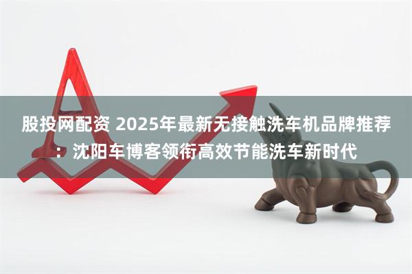 股投网配资 2025年最新无接触洗车机品牌推荐：沈阳车博客领衔高效节能洗车新时代