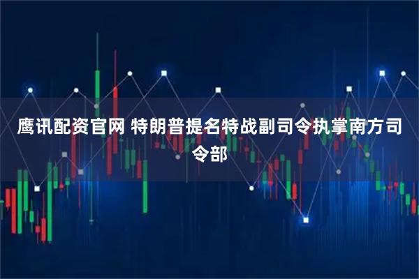 鹰讯配资官网 特朗普提名特战副司令执掌南方司令部