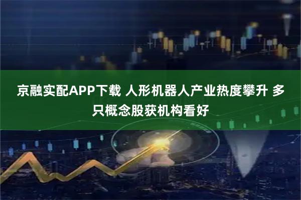 京融实配APP下载 人形机器人产业热度攀升 多只概念股获机构看好