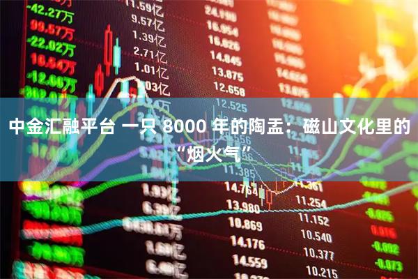 中金汇融平台 一只 8000 年的陶盂：磁山文化里的 “烟火气”