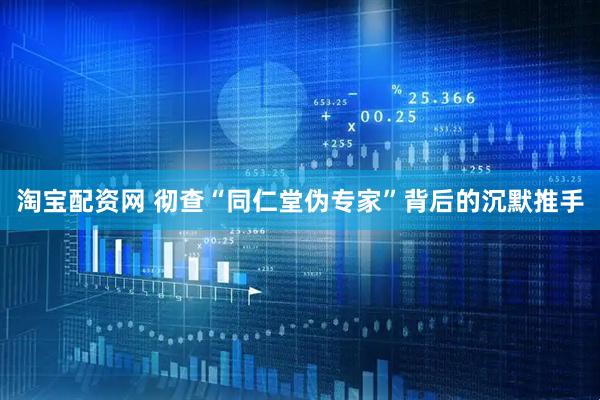 淘宝配资网 彻查“同仁堂伪专家”背后的沉默推手
