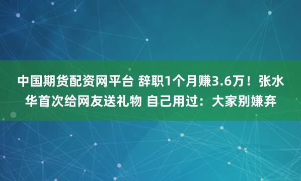 中国期货配资网平台 辞职1个月赚3.6万！张水华首次给网友送礼物 自己用过：大家别嫌弃