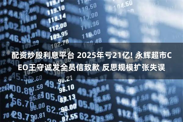 配资炒股利息平台 2025年亏21亿! 永辉超市CEO王守诚发全员信致歉 反思规模扩张失误