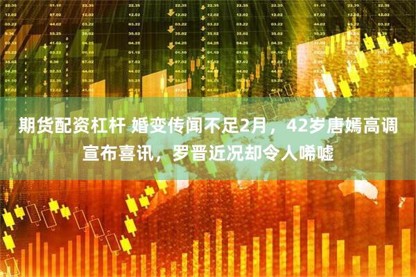 期货配资杠杆 婚变传闻不足2月,42岁唐嫣高调宣布喜讯,罗晋近况却令人唏嘘