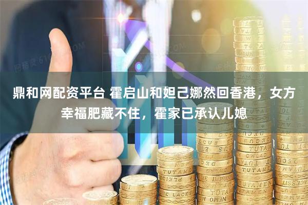 鼎和网配资平台 霍启山和妲己娜然回香港,女方幸福肥藏不住,霍家已承认儿媳