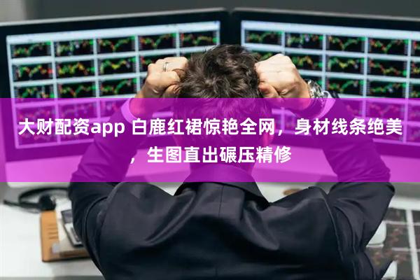 大财配资app 白鹿红裙惊艳全网,身材线条绝美,生图直出碾压精修