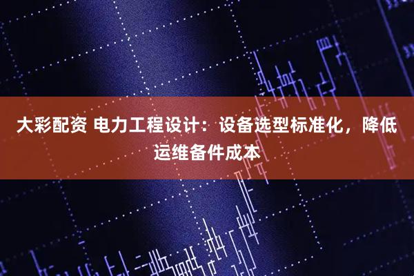 大彩配资 电力工程设计：设备选型标准化，降低运维备件成本