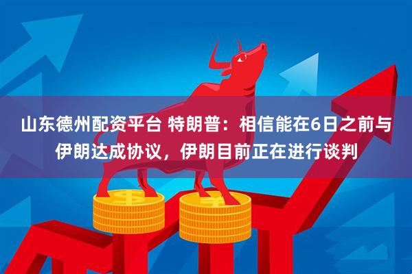 山东德州配资平台 特朗普：相信能在6日之前与伊朗达成协议，伊朗目前正在进行谈判