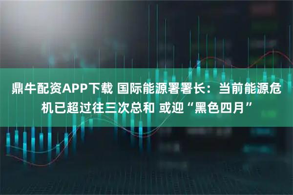 鼎牛配资APP下载 国际能源署署长：当前能源危机已超过往三次总和 或迎“黑色四月”
