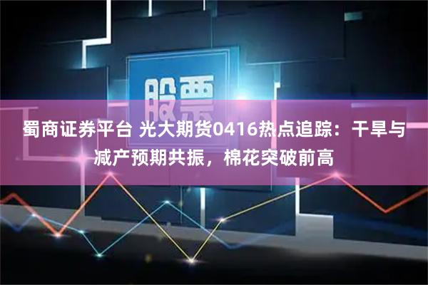蜀商证券平台 光大期货0416热点追踪：干旱与减产预期共振，棉花突破前高