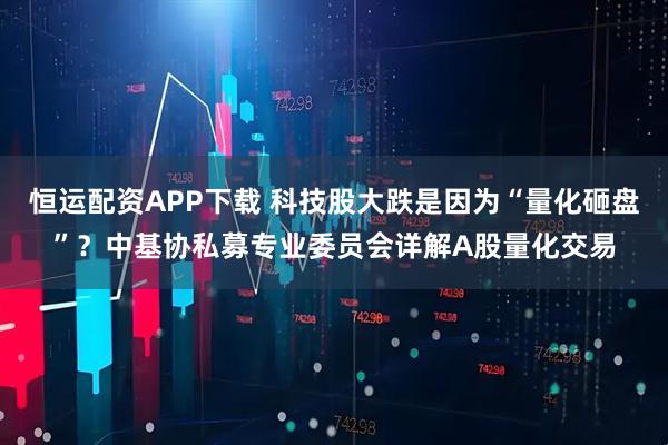 恒运配资APP下载 科技股大跌是因为“量化砸盘”？中基协私募专业委员会详解A股量化交易
