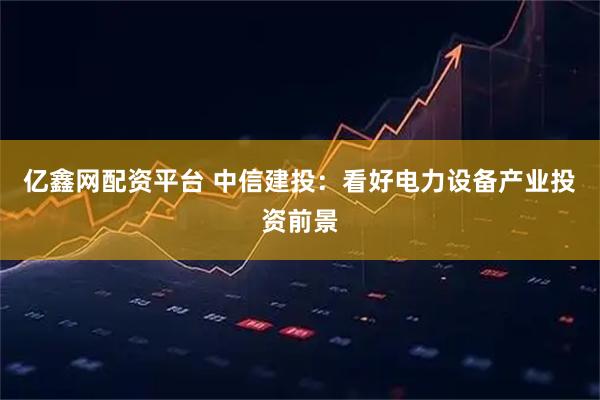 亿鑫网配资平台 中信建投：看好电力设备产业投资前景