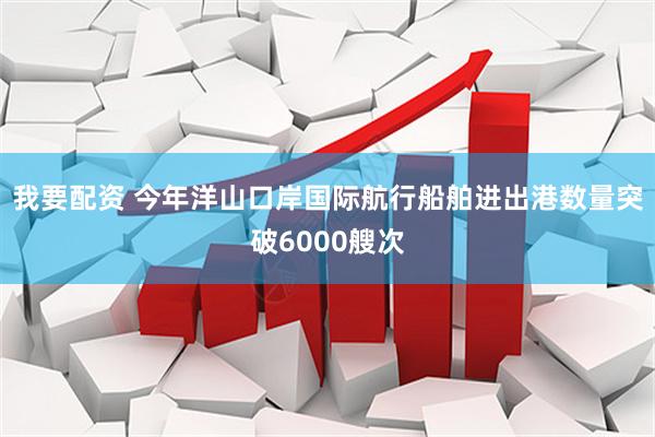 我要配资 今年洋山口岸国际航行船舶进出港数量突破6000艘次